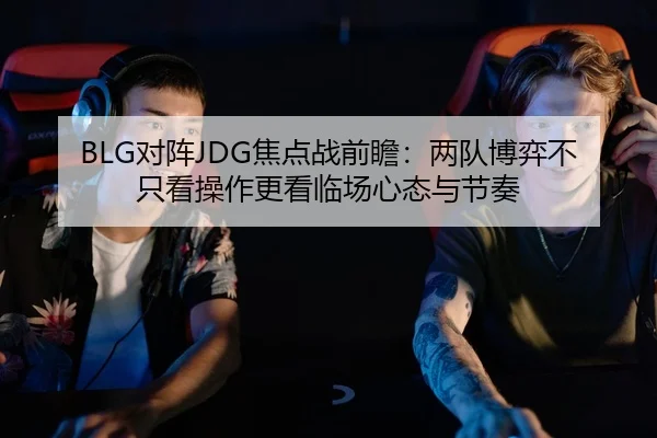 BLG对阵JDG焦点战前瞻：两队博弈不只看操作更看临场心态与节奏